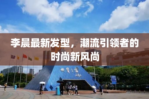 李晨最新發型,潮流引領者的時尚新風尚