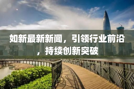 如新最新新聞，引領(lǐng)行業(yè)前沿，持續(xù)創(chuàng)新突破