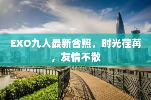 EXO九人最新合照,時光荏苒,友情不散