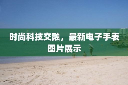 時(shí)尚科技交融,最新電子手表圖片展示