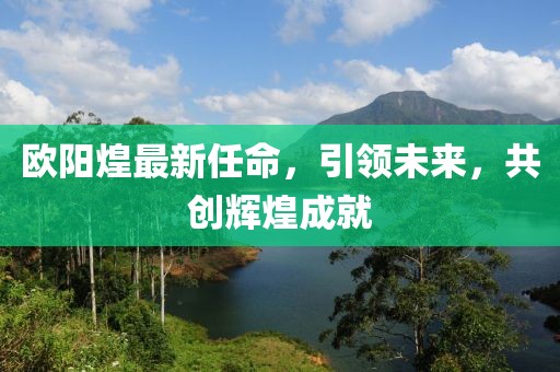 歐陽煌最新任命,引領未來,共創輝煌成就