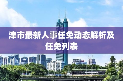 津市最新人事任免動態(tài)解析及任免列表