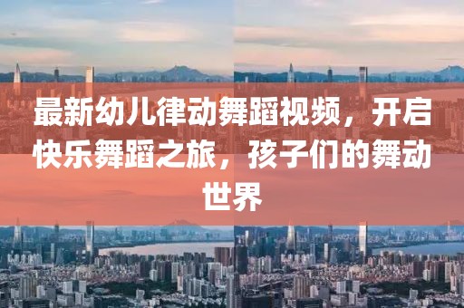 最新幼兒律動舞蹈視頻,開啟快樂舞蹈之旅,孩子們的舞動世界