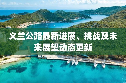 義蘭公路最新進(jìn)展、挑戰(zhàn)及未來展望動(dòng)態(tài)更新