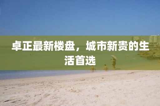 卓正最新樓盤，城市新貴的生活首選