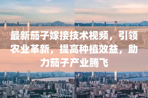 最新茄子嫁接技術視頻，引領農業革新，提高種植效益，助力茄子產業騰飛