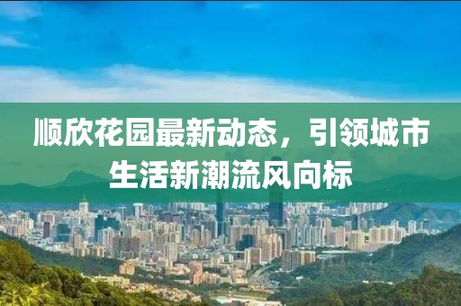 順欣花園最新動態,引領城市生活新潮流風向標