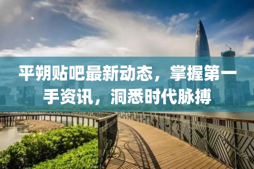 平朔貼吧最新動(dòng)態(tài),掌握第一手資訊,洞悉時(shí)代脈搏