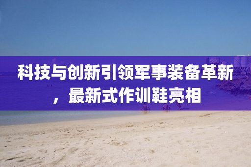 科技與創(chuàng)新引領(lǐng)軍事裝備革新,最新式作訓(xùn)鞋亮相