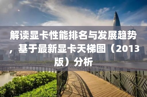 解讀顯卡性能排名與發展趨勢,基于最新顯卡天梯圖(2013版)分析