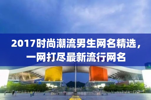 2017時(shí)尚潮流男生網(wǎng)名精選，一網(wǎng)打盡最新流行網(wǎng)名