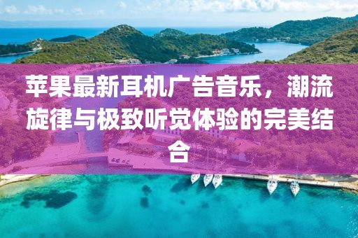 蘋果最新耳機廣告音樂,潮流旋律與極致聽覺體驗的完美結合