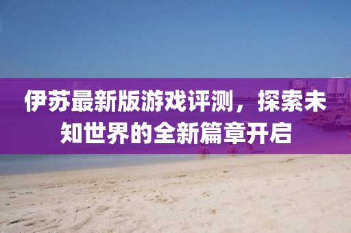 伊蘇最新版游戲評測，探索未知世界的全新篇章開啟