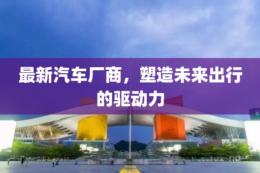 最新汽車廠商,塑造未來出行的驅動力