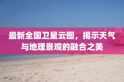 最新全國衛(wèi)星云圖，揭示天氣與地理景觀的融合之美