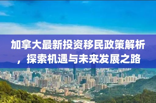 加拿大最新投資移民政策解析,探索機(jī)遇與未來發(fā)展之路