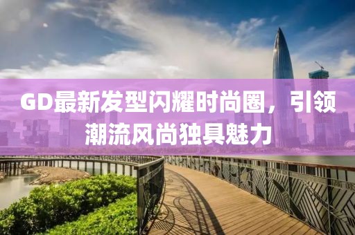 GD最新發型閃耀時尚圈,引領潮流風尚獨具魅力