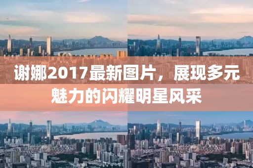 謝娜2017最新圖片，展現多元魅力的閃耀明星風采