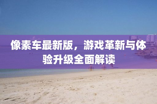 像素車最新版,游戲革新與體驗升級全面解讀