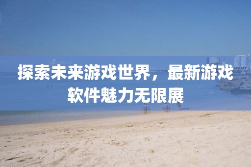 探索未來游戲世界,最新游戲軟件魅力無限展