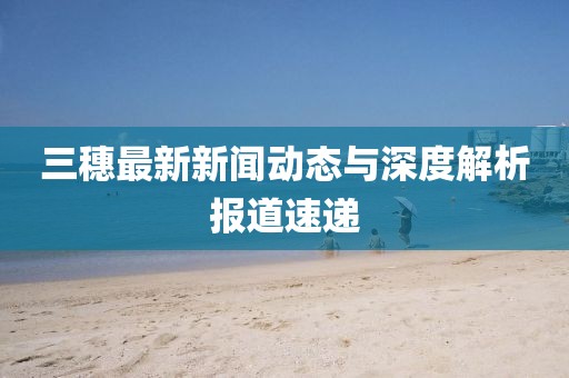 三穗最新新聞動態(tài)與深度解析報道速遞