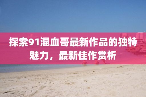 探索91混血哥最新作品的獨特魅力,最新佳作賞析