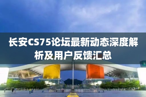 長安CS75論壇最新動態深度解析及用戶反饋匯總