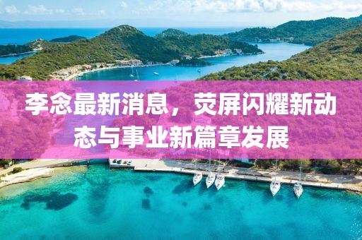李念最新消息,熒屏閃耀新動態與事業新篇章發展