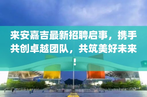 來安嘉吉最新招聘啟事,攜手共創卓越團隊,共筑美好未來!