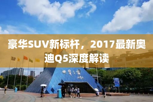 豪華SUV新標桿，2017最新奧迪Q5深度解讀