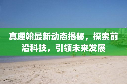 真理翰最新動態揭秘,探索前沿科技,引領未來發展