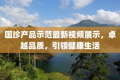 國珍產品示范最新視頻展示,卓越品質,引領健康生活