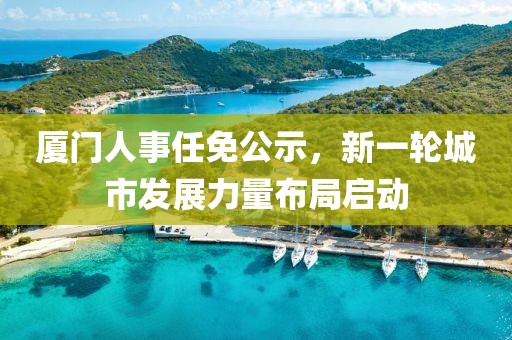 廈門人事任免公示,新一輪城市發(fā)展力量布局啟動