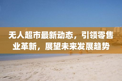 無人超市最新動態,引領零售業革新,展望未來發展趨勢