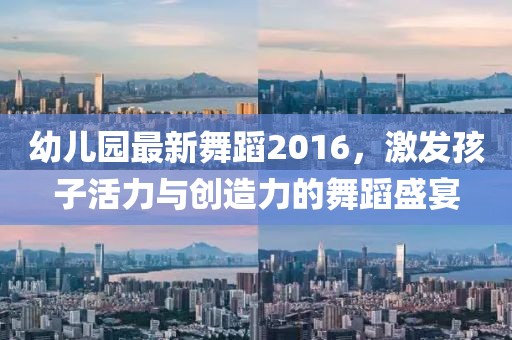 幼兒園最新舞蹈2016,激發孩子活力與創造力的舞蹈盛宴