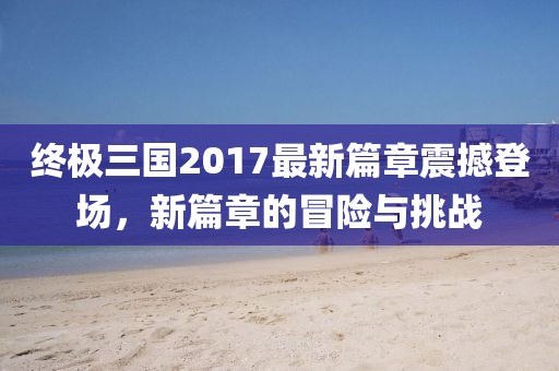 終極三國(guó)2017最新篇章震撼登場(chǎng),新篇章的冒險(xiǎn)與挑戰(zhàn)