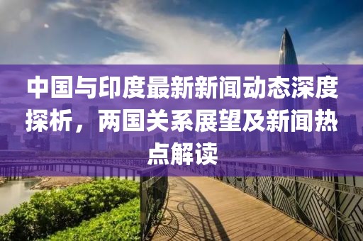 中國與印度最新新聞動態深度探析，兩國關系展望及新聞熱點解讀