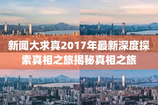 新聞大求真2017年最新深度探索真相之旅揭秘真相之旅