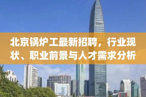 北京鍋爐工最新招聘,行業現狀、職業前景與人才需求分析