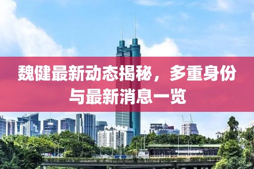 魏健最新動態揭秘,多重身份與最新消息一覽