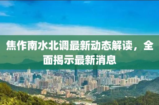 焦作南水北調(diào)最新動(dòng)態(tài)解讀,全面揭示最新消息