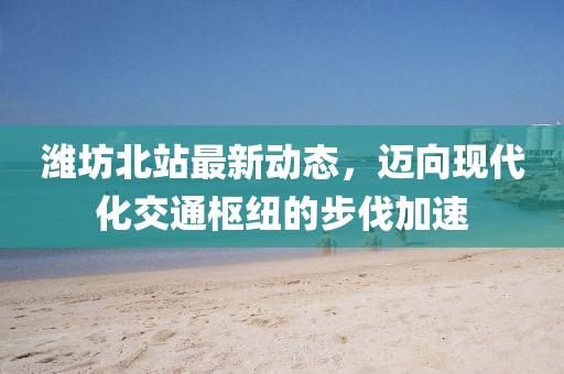 濰坊北站最新動態，邁向現代化交通樞紐的步伐加速