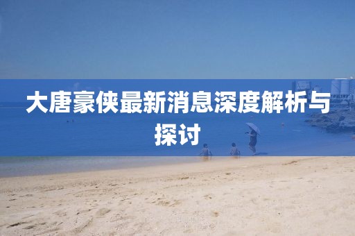 大唐豪俠最新消息深度解析與探討