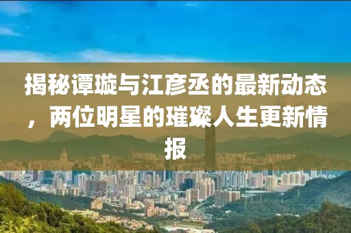 揭秘譚璇與江彥丞的最新動態(tài),兩位明星的璀璨人生更新情報