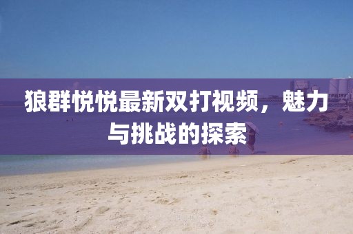 狼群悅悅最新雙打視頻，魅力與挑戰的探索