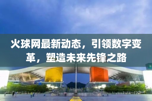 火球網最新動態,引領數字變革,塑造未來先鋒之路