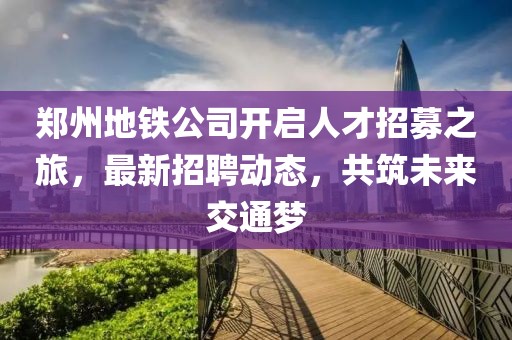 鄭州地鐵公司開啟人才招募之旅,最新招聘動態(tài),共筑未來交通夢