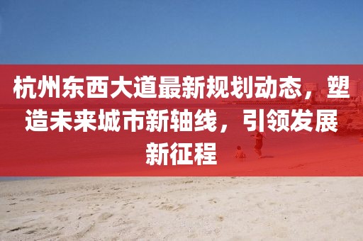 杭州東西大道最新規劃動態,塑造未來城市新軸線,引領發展新征程