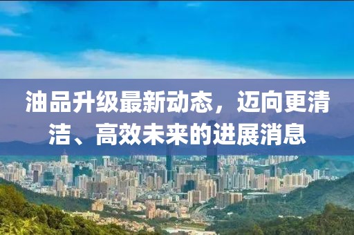 油品升級最新動態，邁向更清潔、高效未來的進展消息