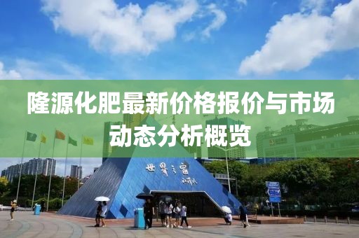 隆源化肥最新價格報價與市場動態分析概覽